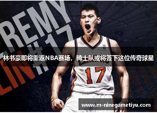 林书豪即将重返NBA赛场，骑士队或将签下这位传奇球星